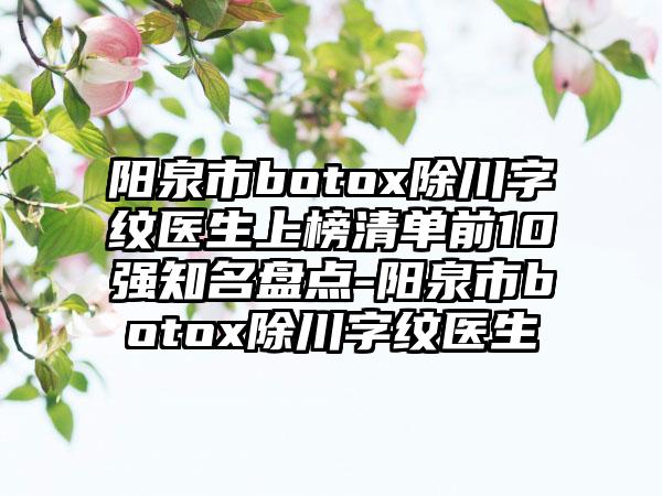 阳泉市botox除川字纹医生上榜清单前10强知名盘点-阳泉市botox除川字纹医生