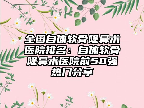 全国自体软骨隆鼻术医院排名：自体软骨隆鼻术医院前50强热门分享