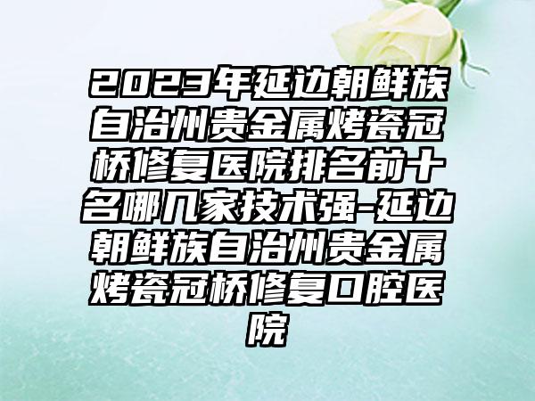 2023年延边朝鲜族自治州贵金属烤瓷冠桥修复医院排名前十名哪几家技术强-延边朝鲜族自治州贵金属烤瓷冠桥修复口腔医院