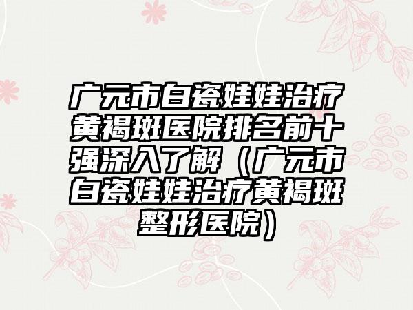 广元市白瓷娃娃治疗黄褐斑医院排名前十强深入了解（广元市白瓷娃娃治疗黄褐斑整形医院）