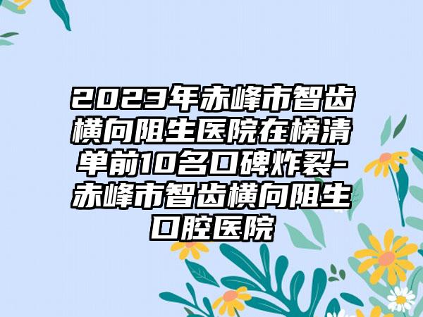 2023年赤峰市智齿横向阻生医院在榜清单前10名口碑炸裂-赤峰市智齿横向阻生口腔医院