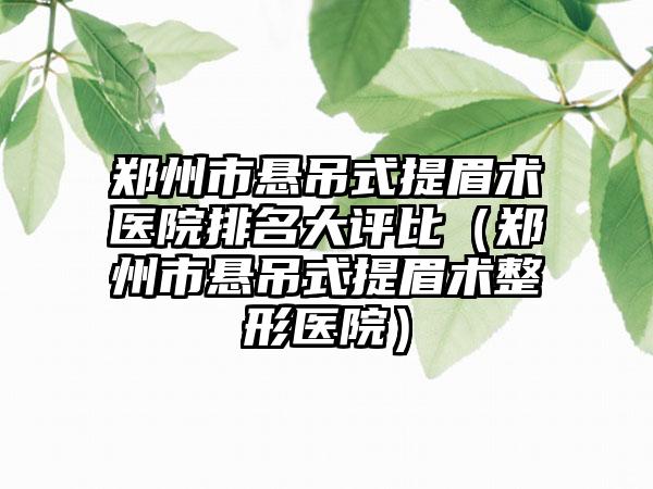 郑州市悬吊式提眉术医院排名大评比（郑州市悬吊式提眉术整形医院）