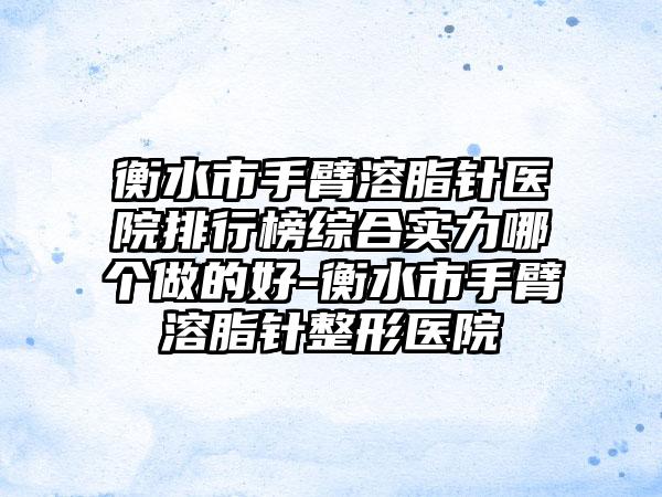 衡水市手臂溶脂针医院排行榜综合实力哪个做的好-衡水市手臂溶脂针整形医院