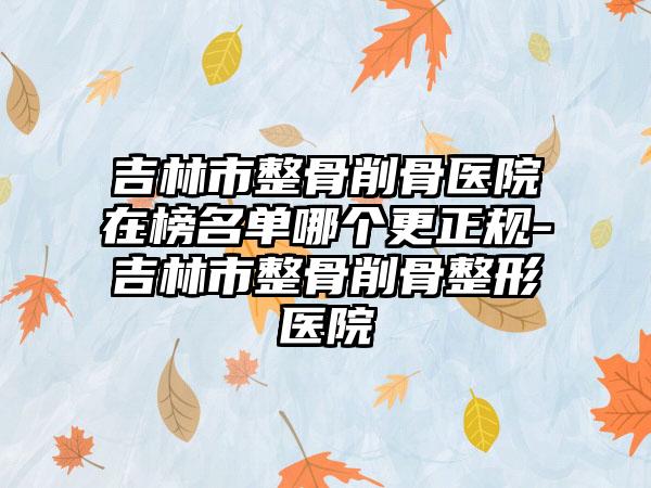 吉林市整骨削骨医院在榜名单哪个更正规-吉林市整骨削骨整形医院