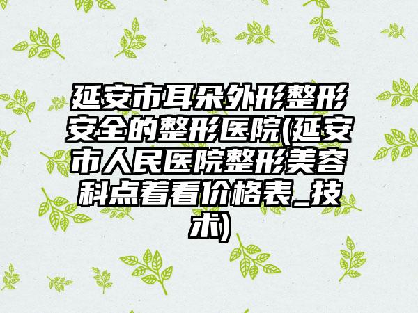 延安市耳朵外形整形安全的整形医院(延安市人民医院整形美容科点着看价格表_技术)