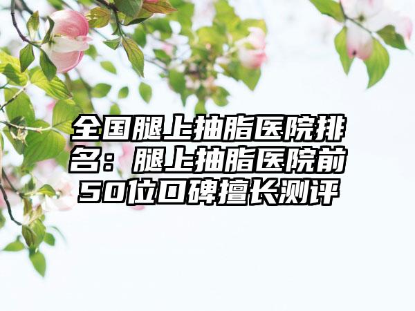 全国腿上抽脂医院排名：腿上抽脂医院前50位口碑擅长测评