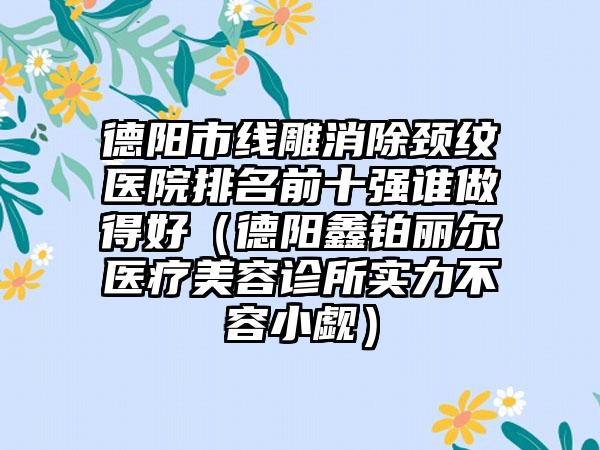 德阳市线雕消除颈纹医院排名前十强谁做得好（德阳鑫铂丽尔医疗美容诊所实力不容小觑）