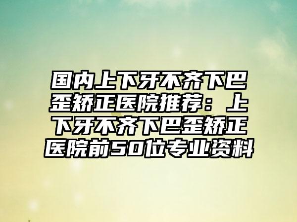 国内上下牙不齐下巴歪矫正医院推荐：上下牙不齐下巴歪矫正医院前50位专业资料