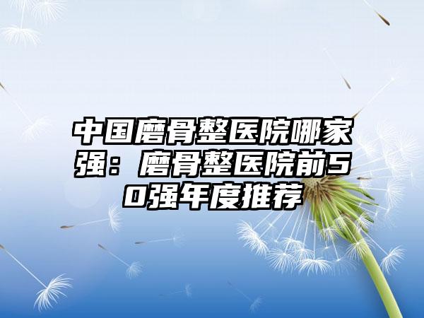 中国磨骨整医院哪家强：磨骨整医院前50强年度推荐