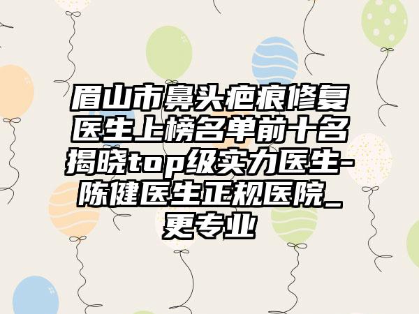 眉山市鼻头疤痕修复医生上榜名单前十名揭晓top级实力医生-陈健医生正规医院_更专业