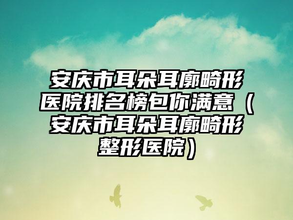 安庆市耳朵耳廓畸形医院排名榜包你满意（安庆市耳朵耳廓畸形整形医院）