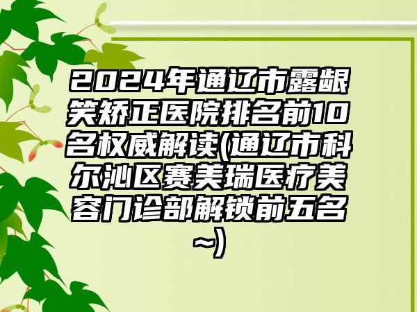 2024年通辽市露龈笑矫正医院排名前10名权威解读(通辽市科尔沁区赛美瑞医疗美容门诊部解锁前五名~)