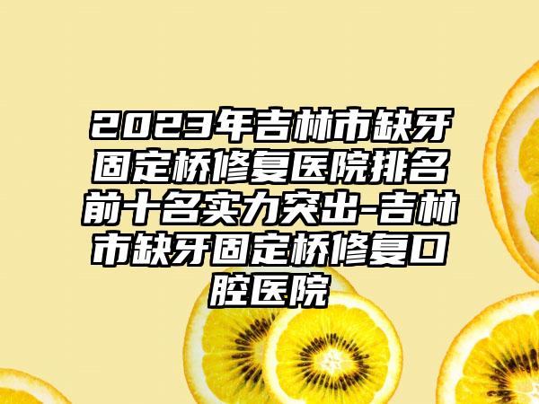 2023年吉林市缺牙固定桥修复医院排名前十名实力突出-吉林市缺牙固定桥修复口腔医院