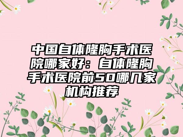 中国自体隆胸手术医院哪家好：自体隆胸手术医院前50哪几家机构推荐