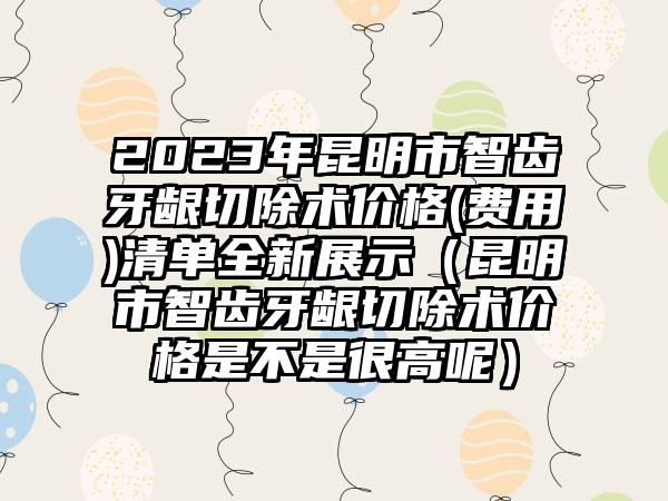 2023年昆明市智齿牙龈切除术价格(费用)清单全新展示（昆明市智齿牙龈切除术价格是不是很高呢）