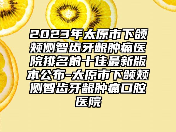 2023年太原市下颌颊侧智齿牙龈肿痛医院排名前十佳最新版本公布-太原市下颌颊侧智齿牙龈肿痛口腔医院