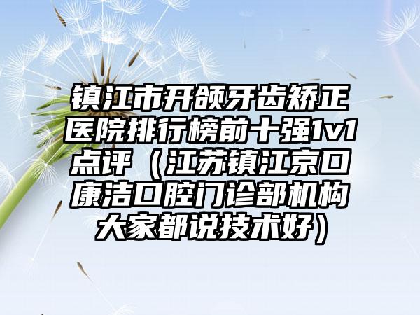 镇江市开颌牙齿矫正医院排行榜前十强1v1点评（江苏镇江京口康洁口腔门诊部机构大家都说技术好）