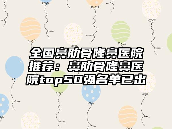 全国鼻肋骨隆鼻医院推荐：鼻肋骨隆鼻医院top50强名单已出