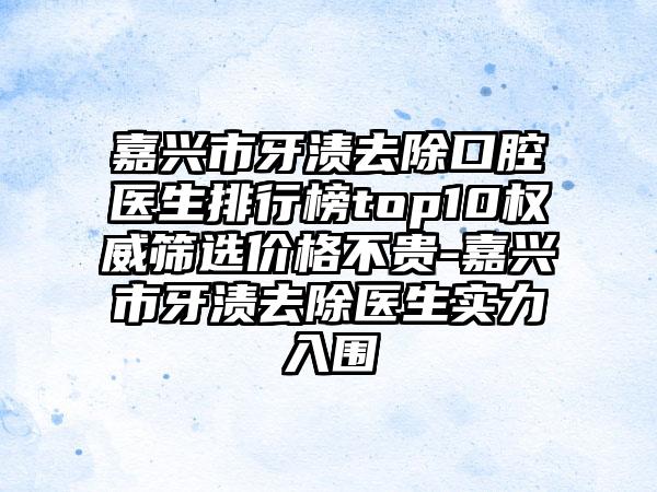 嘉兴市牙渍去除口腔医生排行榜top10权威筛选价格不贵-嘉兴市牙渍去除医生实力入围