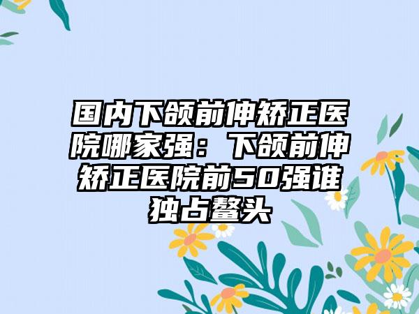 国内下颌前伸矫正医院哪家强：下颌前伸矫正医院前50强谁独占鳌头