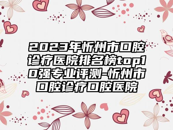 2023年忻州市口腔诊疗医院排名榜top10强专业评测-忻州市口腔诊疗口腔医院