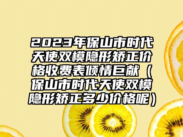 2023年保山市时代天使双模隐形矫正价格收费表倾情巨献（保山市时代天使双模隐形矫正多少价格呢）