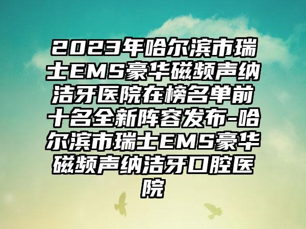 2023年哈尔滨市瑞士EMS豪华磁频声纳洁牙医院在榜名单前十名全新阵容发布-哈尔滨市瑞士EMS豪华磁频声纳洁牙口腔医院