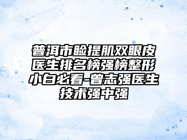 普洱市睑提肌双眼皮医生排名榜强榜整形小白必看-曾志强医生技术强中强