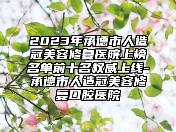 2023年承德市人造冠美容修复医院上榜名单前十名权威上线-承德市人造冠美容修复口腔医院