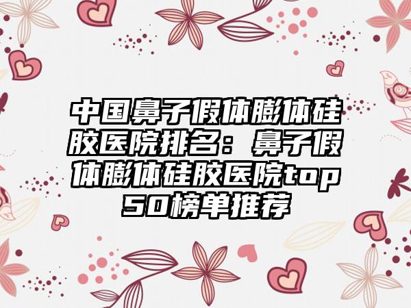 中国鼻子假体膨体硅胶医院排名：鼻子假体膨体硅胶医院top50榜单推荐