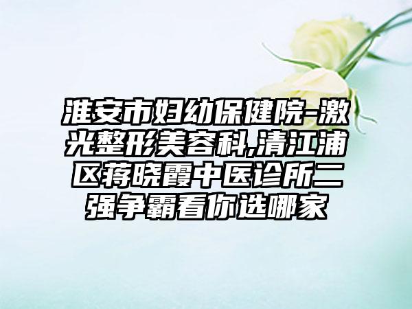 淮安市妇幼保健院-激光整形美容科,清江浦区蒋晓霞中医诊所二强争霸看你选哪家