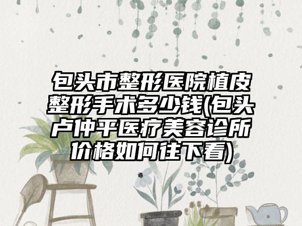 包头市整形医院植皮整形手术多少钱(包头卢仲平医疗美容诊所价格如何往下看)