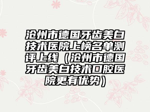 沧州市德国牙齿美白技术医院上榜名单测评上线（沧州市德国牙齿美白技术口腔医院更有优势）