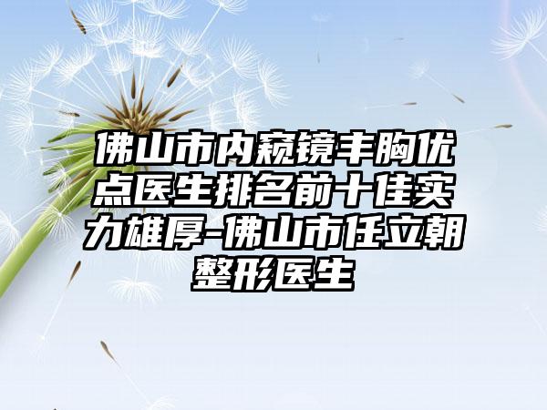 佛山市内窥镜丰胸优点医生排名前十佳实力雄厚-佛山市任立朝整形医生