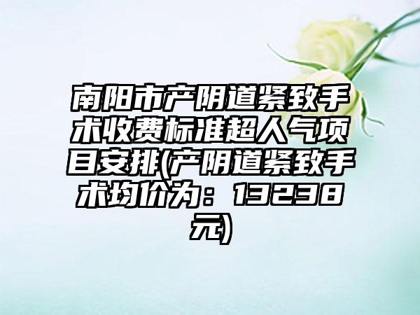 南阳市产阴道紧致手术收费标准超人气项目安排(产阴道紧致手术均价为：13238元)