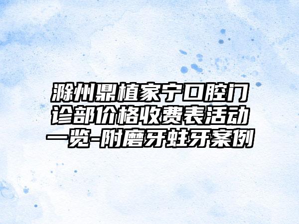 滁州鼎植家宁口腔门诊部价格收费表活动一览-附磨牙蛀牙案例