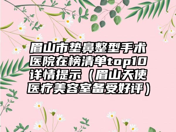 眉山市垫鼻整型手术医院在榜清单top10详情提示（眉山天使医疗美容室备受好评）