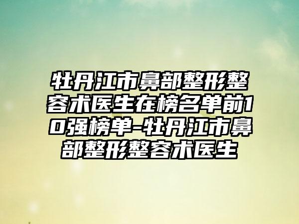 牡丹江市鼻部整形整容术医生在榜名单前10强榜单-牡丹江市鼻部整形整容术医生