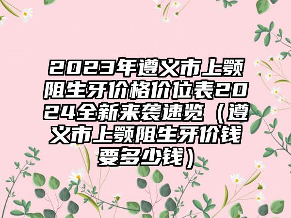 2023年遵义市上颚阻生牙价格价位表2024全新来袭速览（遵义市上颚阻生牙价钱要多少钱）