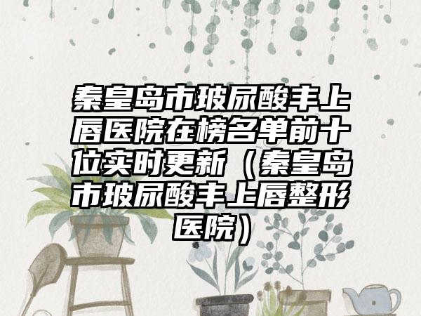 秦皇岛市玻尿酸丰上唇医院在榜名单前十位实时更新（秦皇岛市玻尿酸丰上唇整形医院）