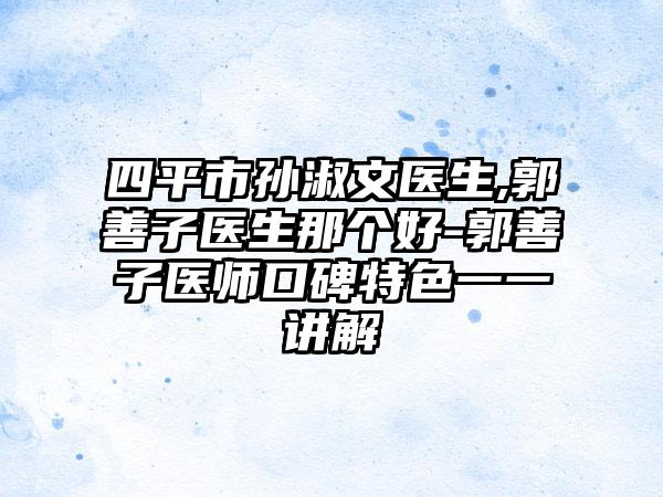 四平市孙淑文医生,郭善子医生那个好-郭善子医师口碑特色一一讲解