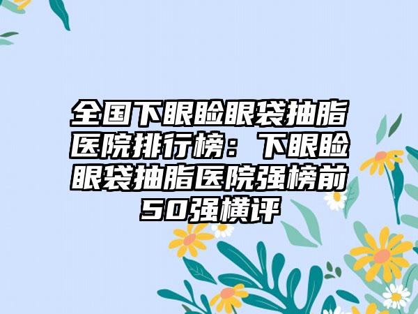 全国下眼睑眼袋抽脂医院排行榜：下眼睑眼袋抽脂医院强榜前50强横评