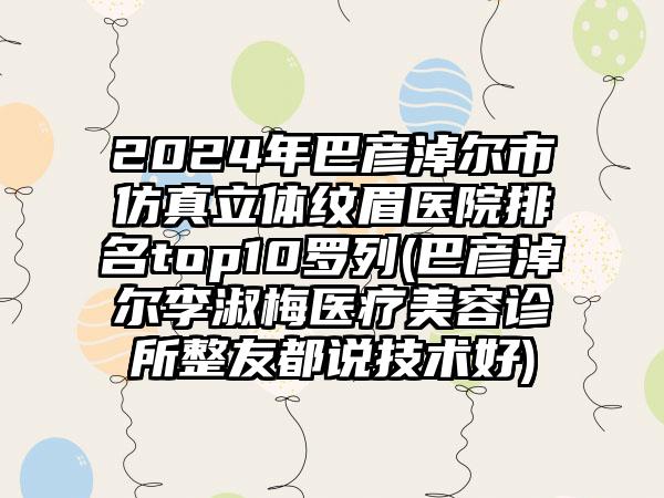 2024年巴彦淖尔市仿真立体纹眉医院排名top10罗列(巴彦淖尔李淑梅医疗美容诊所整友都说技术好)