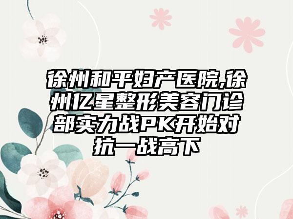 徐州和平妇产医院,徐州亿星整形美容门诊部实力战PK开始对抗一战高下