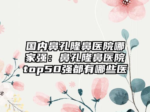 国内鼻孔隆鼻医院哪家强：鼻孔隆鼻医院top50强都有哪些医