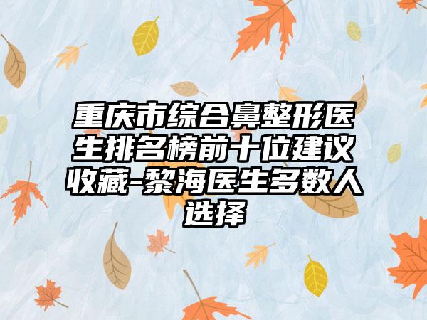 重庆市综合鼻整形医生排名榜前十位建议收藏-黎海医生多数人选择