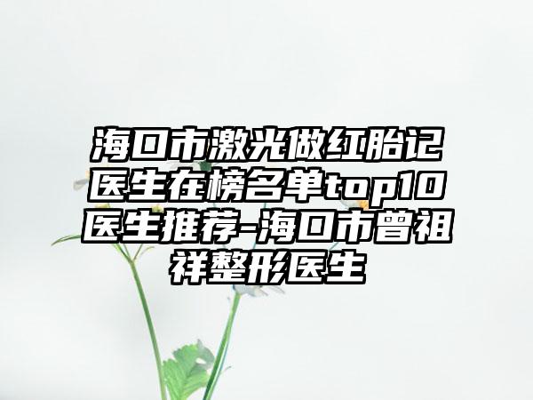 海口市激光做红胎记医生在榜名单top10医生推荐-海口市曾祖祥整形医生