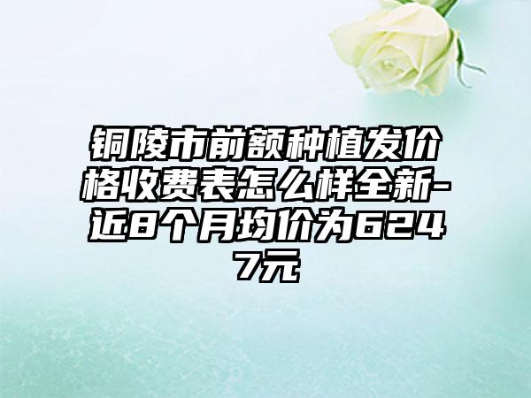 铜陵市前额种植发价格收费表怎么样全新-近8个月均价为6247元