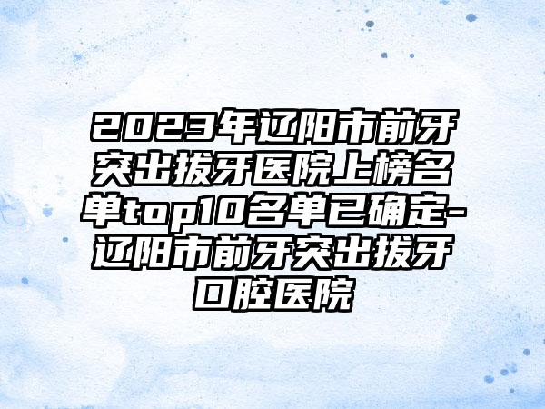 2023年辽阳市前牙突出拔牙医院上榜名单top10名单已确定-辽阳市前牙突出拔牙口腔医院