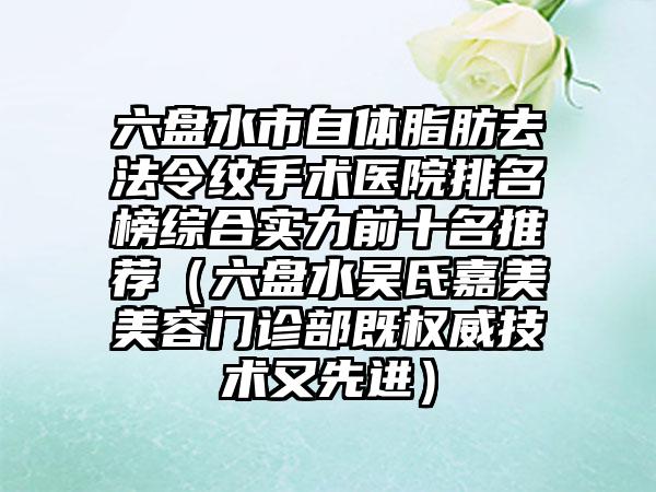 六盘水市自体脂肪去法令纹手术医院排名榜综合实力前十名推荐（六盘水吴氏嘉美美容门诊部既权威技术又先进）